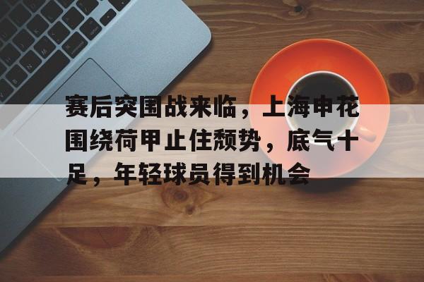 九游娱乐-赛后突围战来临，上海申花围绕荷甲止住颓势，底气十足，年轻球员得到机会的简单介绍