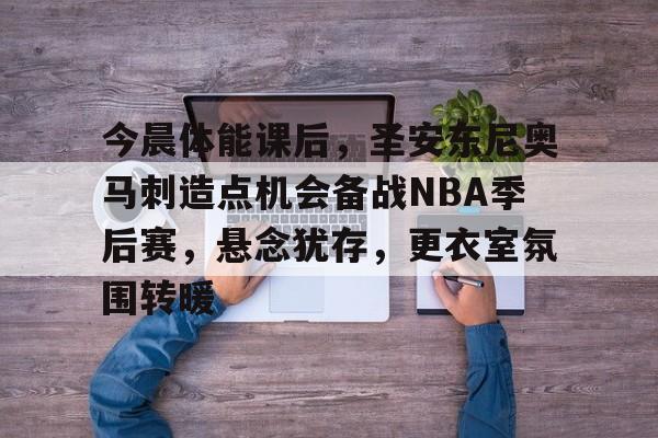 英雄联盟-关于今晨体能课后，圣安东尼奥马刺造点机会备战NBA季后赛，悬念犹存，更衣室氛围转暖的信息