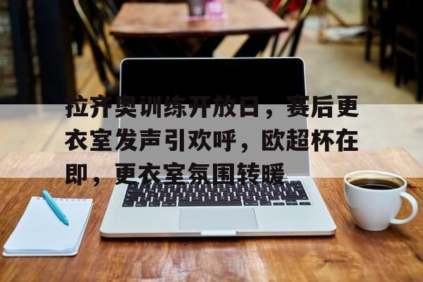 电竞-拉齐奥训练开放日，赛后更衣室发声引欢呼，欧超杯在即，更衣室氛围转暖的简单介绍